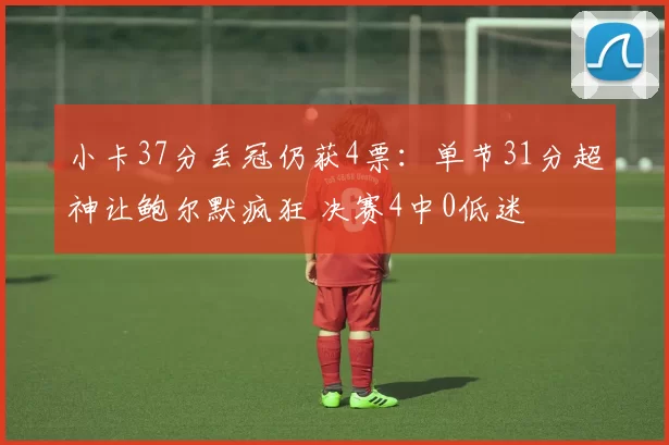小卡37分丢冠仍获4票：单节31分超神让鲍尔默疯狂 决赛4中0低迷