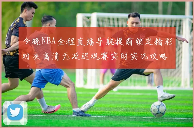 今晚NBA全程直播导航提前锁定精彩对决高清无延迟观赛实时实况攻略