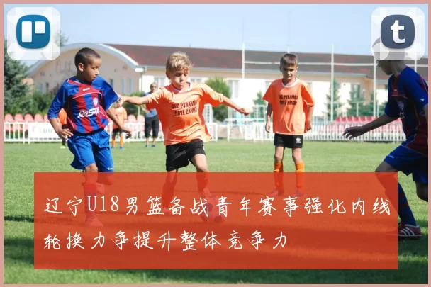 辽宁U18男篮备战青年赛事强化内线轮换力争提升整体竞争力