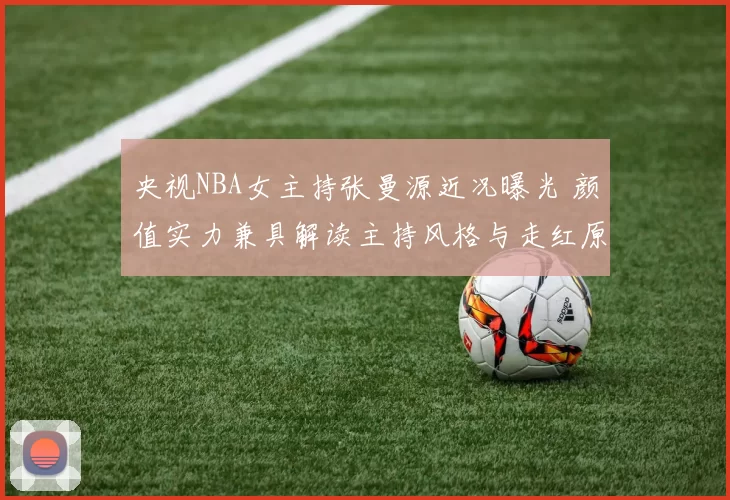 央视NBA女主持张曼源近况曝光 颜值实力兼具解读主持风格与走红原因