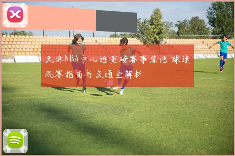 天津NBA中心迎重磅赛事落地 球迷观赛指南与交通全解析