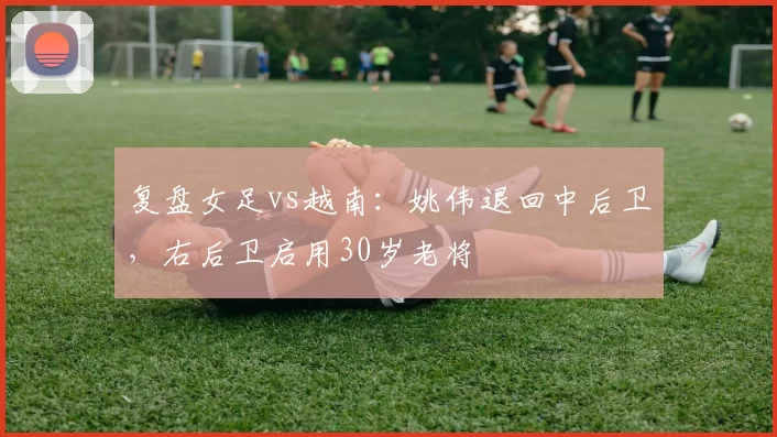 复盘女足vs越南：姚伟退回中后卫，右后卫启用30岁老将