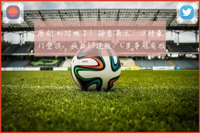 原创 补时绝杀！榜首易主：沙特豪门登顶，疯狂13连胜，C罗争冠有戏