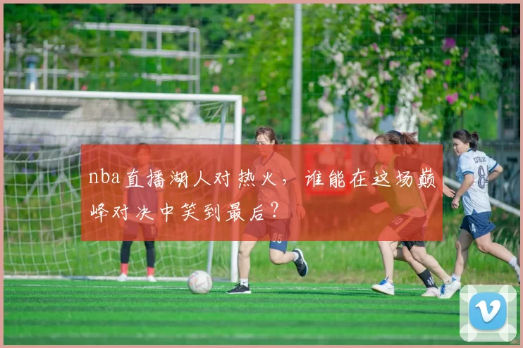 nba直播湖人对热火，谁能在这场巅峰对决中笑到最后？