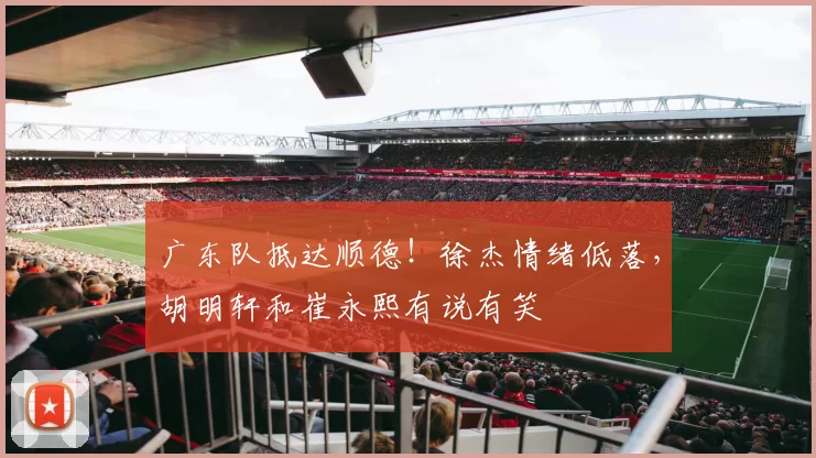 广东队抵达顺德！徐杰情绪低落，胡明轩和崔永熙有说有笑