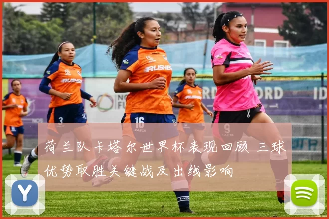 荷兰队卡塔尔世界杯表现回顾 三球优势取胜关键战及出线影响