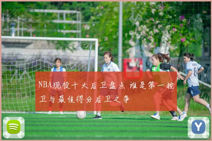 NBA现役十大后卫盘点 谁是第一控卫与最佳得分后卫之争