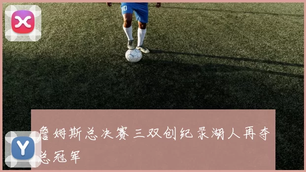 詹姆斯总决赛三双创纪录湖人再夺总冠军