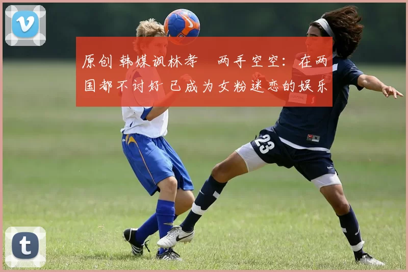 原创 韩媒讽林孝埈两手空空：在两国都不讨好 已成为女粉迷恋的娱乐明星