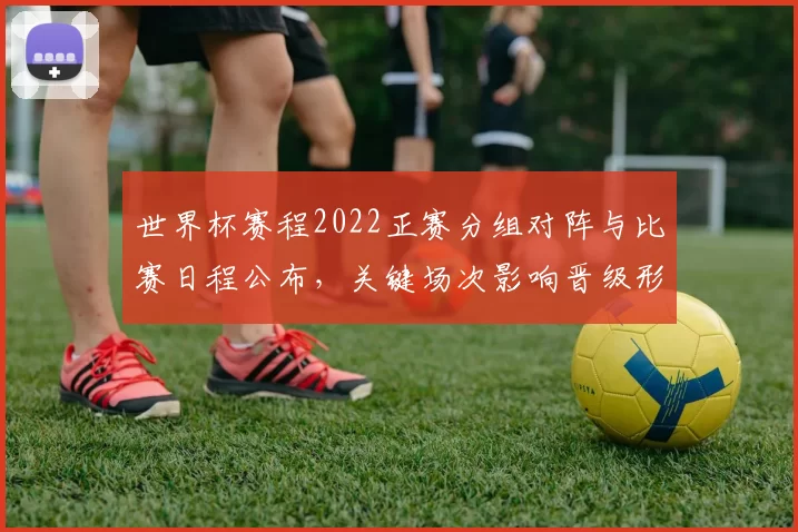 世界杯赛程2022正赛分组对阵与比赛日程公布，关键场次影响晋级形势