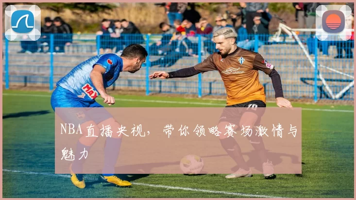 NBA直播央视，带你领略赛场激情与魅力