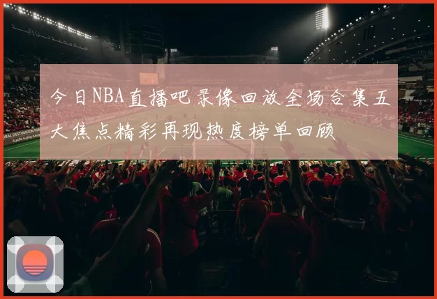 今日NBA直播吧录像回放全场合集五大焦点精彩再现热度榜单回顾
