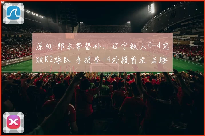 原创 邦本带替补，辽宁铁人0-4完败K2球队 李提香+4外援首发 后腰成短板