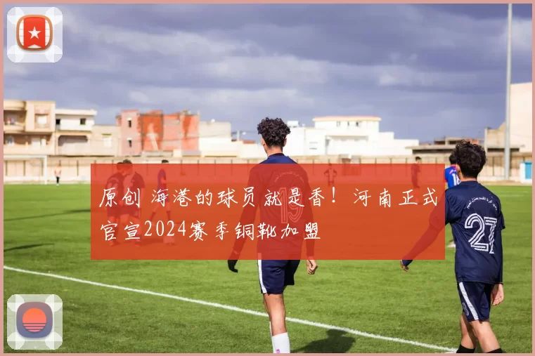 原创 海港的球员就是香！河南正式官宣2024赛季铜靴加盟