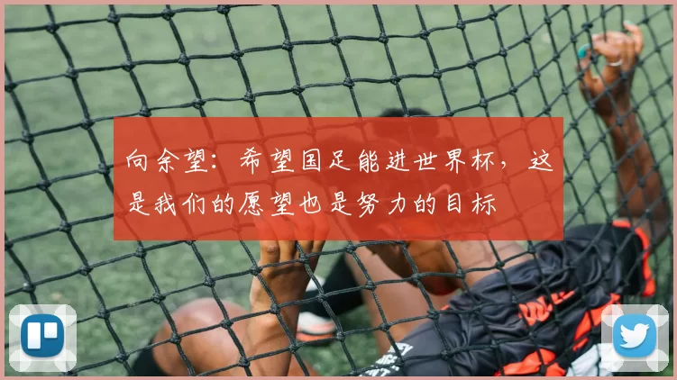 向余望：希望国足能进世界杯，这是我们的愿望也是努力的目标