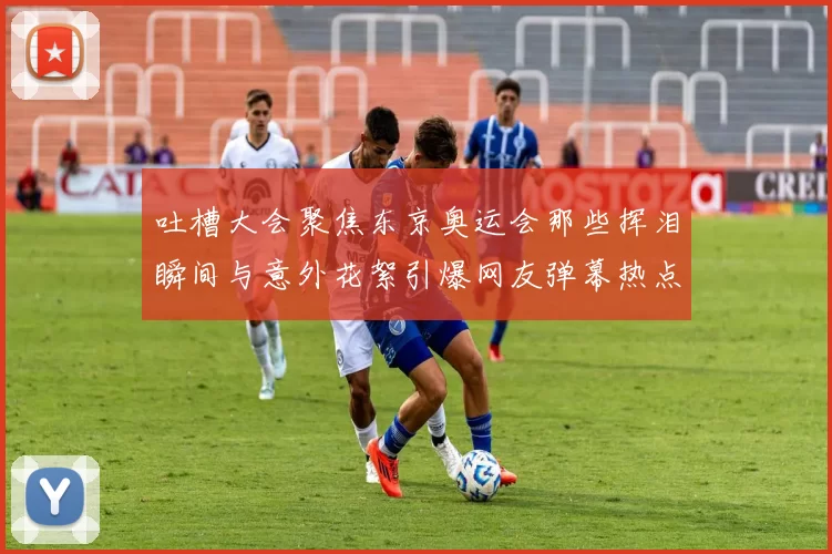 吐槽大会聚焦东京奥运会那些挥泪瞬间与意外花絮引爆网友弹幕热点