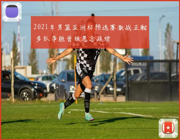 2021年男篮亚洲杯预选赛激战正酣 多队争胜晋级悬念延续