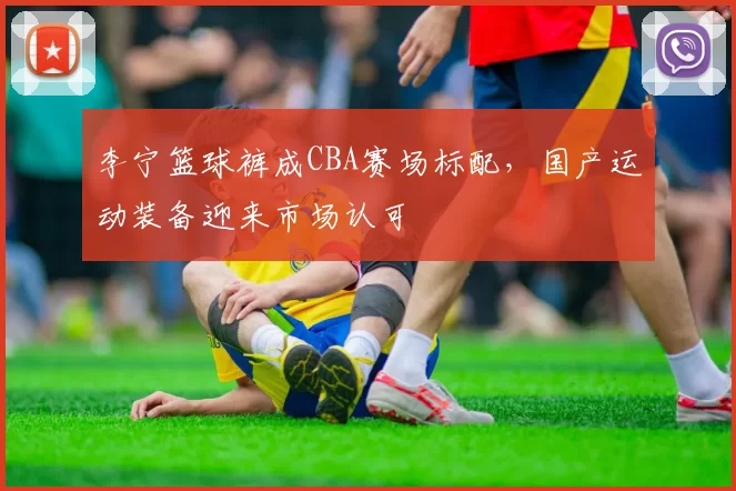 李宁篮球裤成CBA赛场标配，国产运动装备迎来市场认可