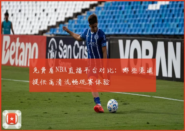 免费看NBA直播平台对比：哪些渠道提供高清流畅观赛体验