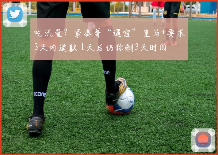 吃流量？紧凑哥“逼宫”皇马+要求3天内道歉 1天后仍称剩3天时间