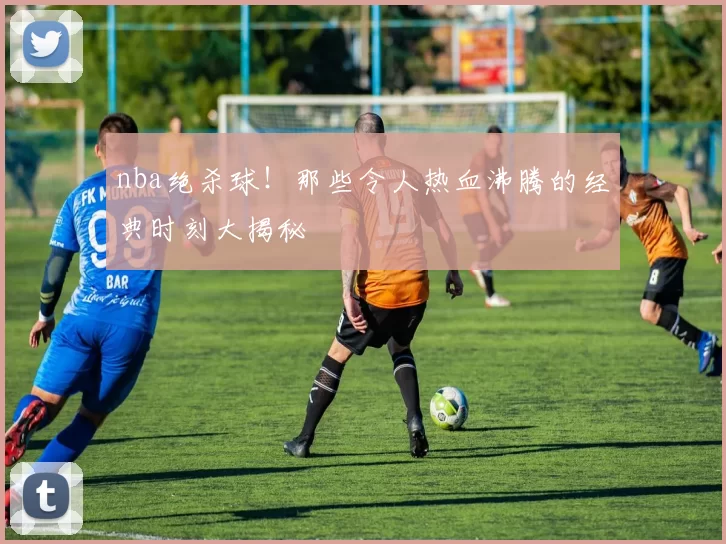 nba绝杀球！那些令人热血沸腾的经典时刻大揭秘