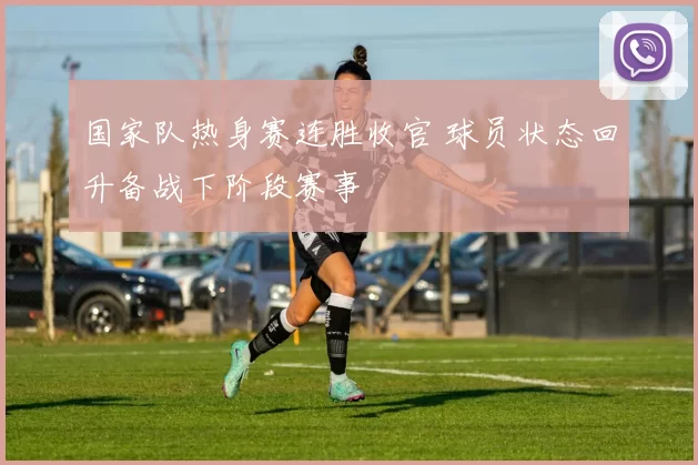 国家队热身赛连胜收官 球员状态回升备战下阶段赛事