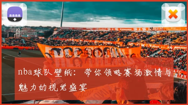 nba球队壁纸：带你领略赛场激情与魅力的视觉盛宴