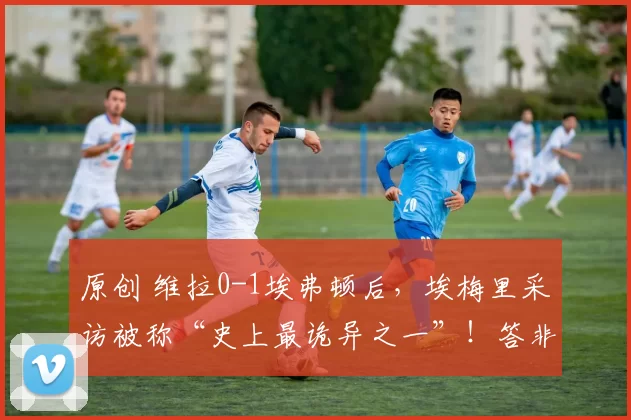 原创 维拉0-1埃弗顿后，埃梅里采访被称“史上最诡异之一”！答非所问直接离场看呆解说