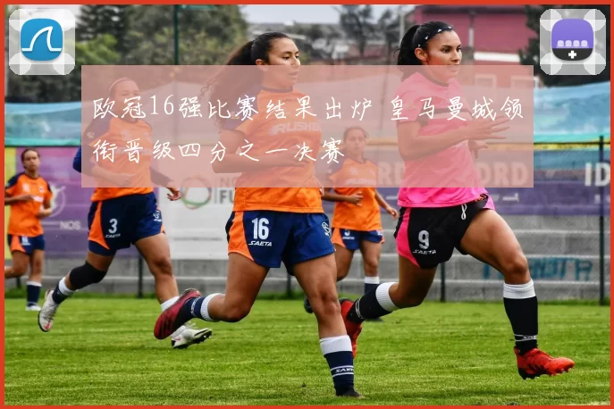 欧冠16强比赛结果出炉 皇马曼城领衔晋级四分之一决赛