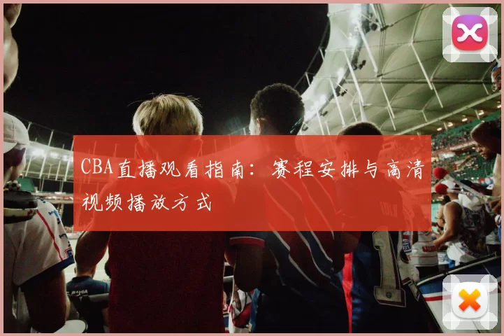 CBA直播观看指南：赛程安排与高清视频播放方式