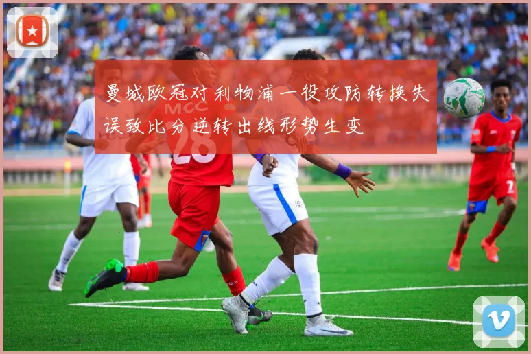 曼城欧冠对利物浦一役攻防转换失误致比分逆转出线形势生变