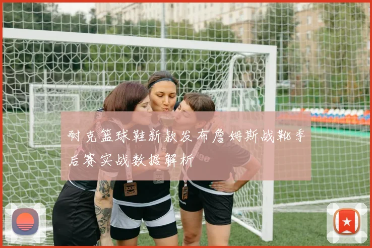 耐克篮球鞋新款发布詹姆斯战靴季后赛实战数据解析