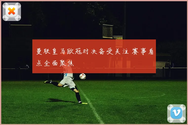 曼联皇马欧冠对决备受关注 赛事看点全面聚焦