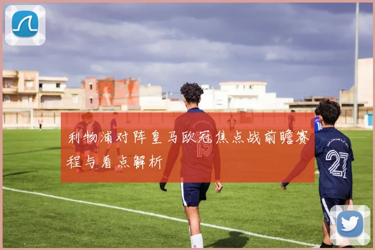 利物浦对阵皇马欧冠焦点战前瞻赛程与看点解析