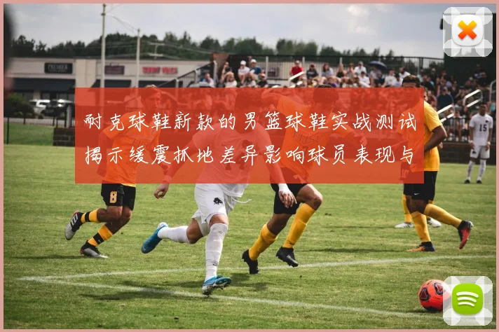 耐克球鞋新款的男篮球鞋实战测试揭示缓震抓地差异影响球员表现与选购