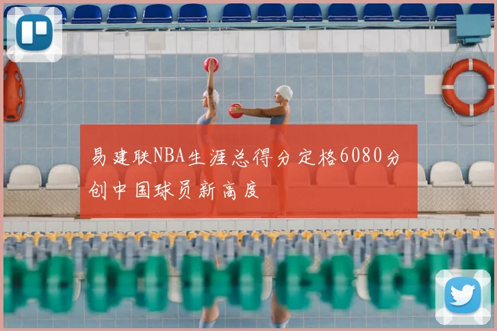 易建联NBA生涯总得分定格6080分 创中国球员新高度