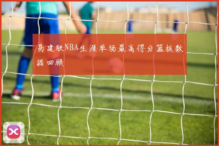 易建联NBA生涯单场最高得分篮板数据回顾