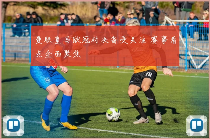 曼联皇马欧冠对决备受关注 赛事看点全面聚焦